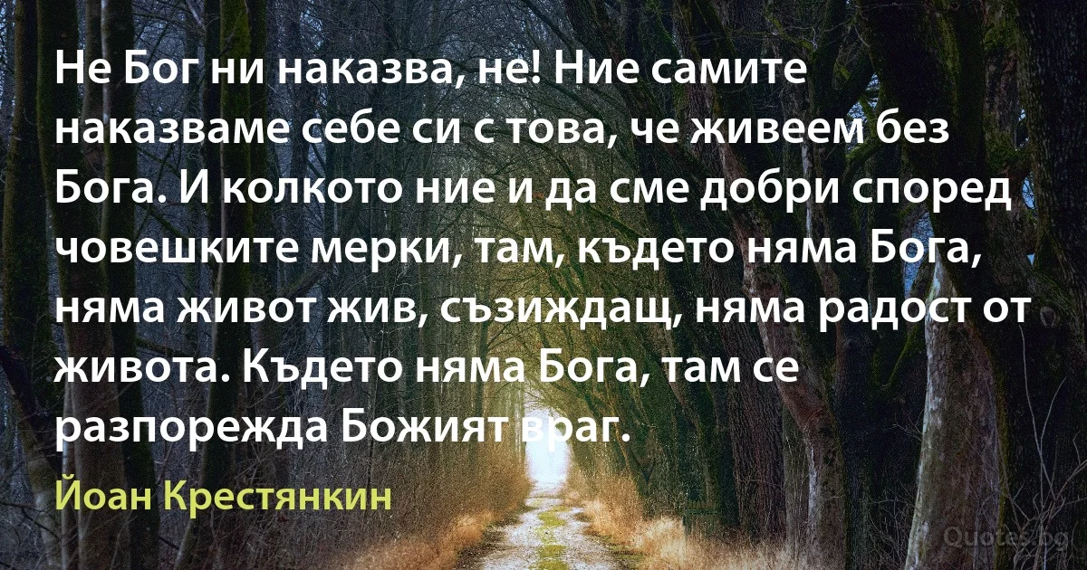 Не Бог ни наказва, не! Ние самите наказваме себе си с това, че живеем без Бога. И колкото ние и да сме добри според човешките мерки, там, където няма Бога, няма живот жив, съзиждащ, няма радост от живота. Където няма Бога, там се разпорежда Божият враг. (Йоан Крестянкин)