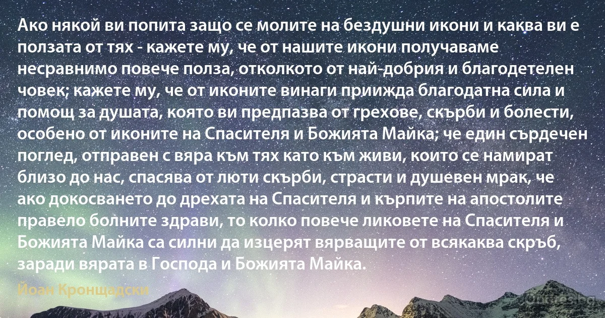 Ако някой ви попита защо се молите на бездушни икони и каква ви е ползата от тях - кажете му, че от нашите икони получаваме несравнимо повече полза, отколкото от най-добрия и благодетелен човек; кажете му, че от иконите винаги приижда благодатна сила и помощ за душата, която ви предпазва от грехове, скърби и болести, особено от иконите на Спасителя и Божията Майка; че един сърдечен поглед, отправен с вяра към тях като към живи, които се намират близо до нас, спасява от люти скърби, страсти и душевен мрак, че ако докосването до дрехата на Спасителя и кърпите на апостолите правело болните здрави, то колко повече ликовете на Спасителя и Божията Майка са силни да изцерят вярващите от всякаква скръб, заради вярата в Господа и Божията Майка. (Йоан Кронщадски)