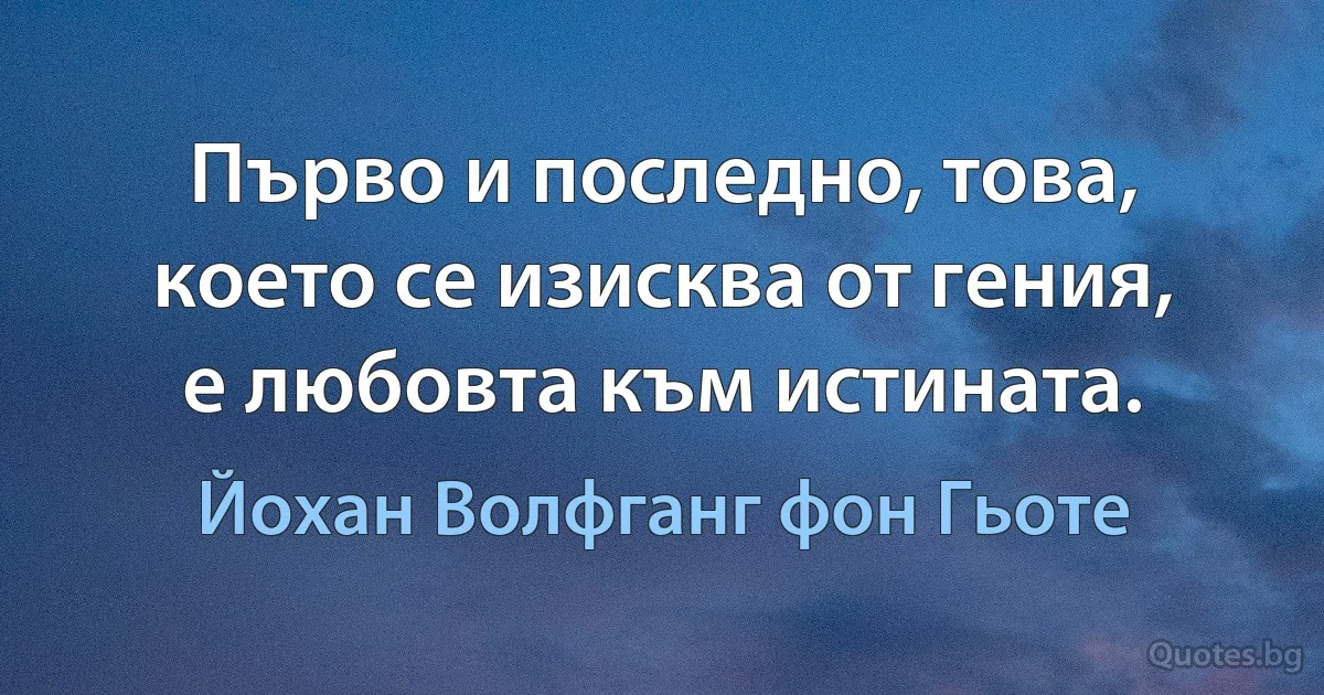 Първо и последно, това, което се изисква от гения, е любовта към истината. (Йохан Волфганг фон Гьоте)