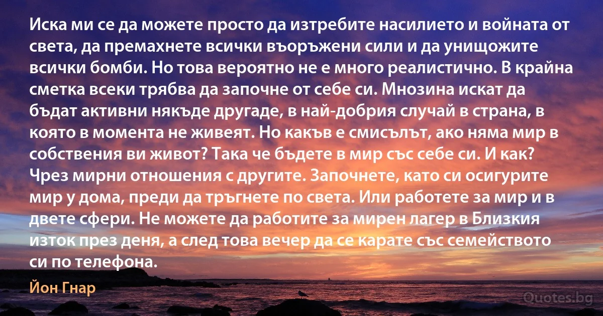 Иска ми се да можете просто да изтребите насилието и войната от света, да премахнете всички въоръжени сили и да унищожите всички бомби. Но това вероятно не е много реалистично. В крайна сметка всеки трябва да започне от себе си. Мнозина искат да бъдат активни някъде другаде, в най-добрия случай в страна, в която в момента не живеят. Но какъв е смисълът, ако няма мир в собствения ви живот? Така че бъдете в мир със себе си. И как? Чрез мирни отношения с другите. Започнете, като си осигурите мир у дома, преди да тръгнете по света. Или работете за мир и в двете сфери. Не можете да работите за мирен лагер в Близкия изток през деня, а след това вечер да се карате със семейството си по телефона. (Йон Гнар)