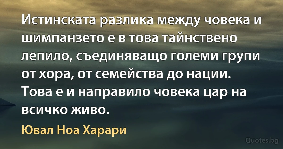 Истинската разлика между човека и шимпанзето е в това тайнствено лепило, съединяващо големи групи от хора, от семейства до нации. Това е и направило човека цар на всичко живо. (Ювал Ноа Харари)