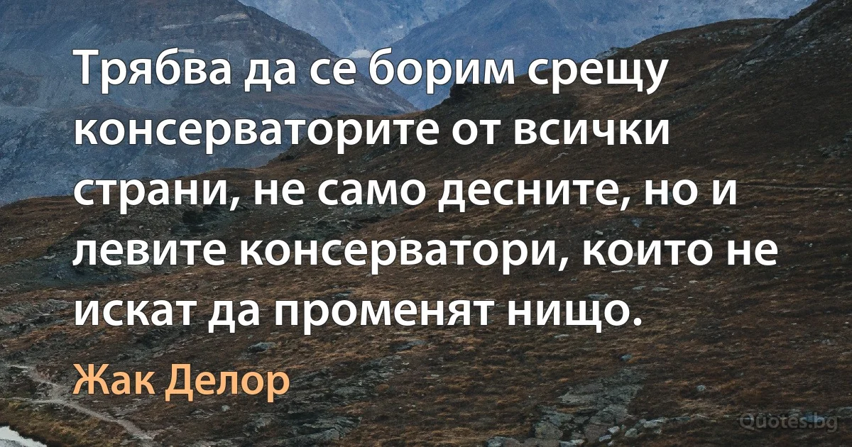 Трябва да се борим срещу консерваторите от всички страни, не само десните, но и левите консерватори, които не искат да променят нищо. (Жак Делор)