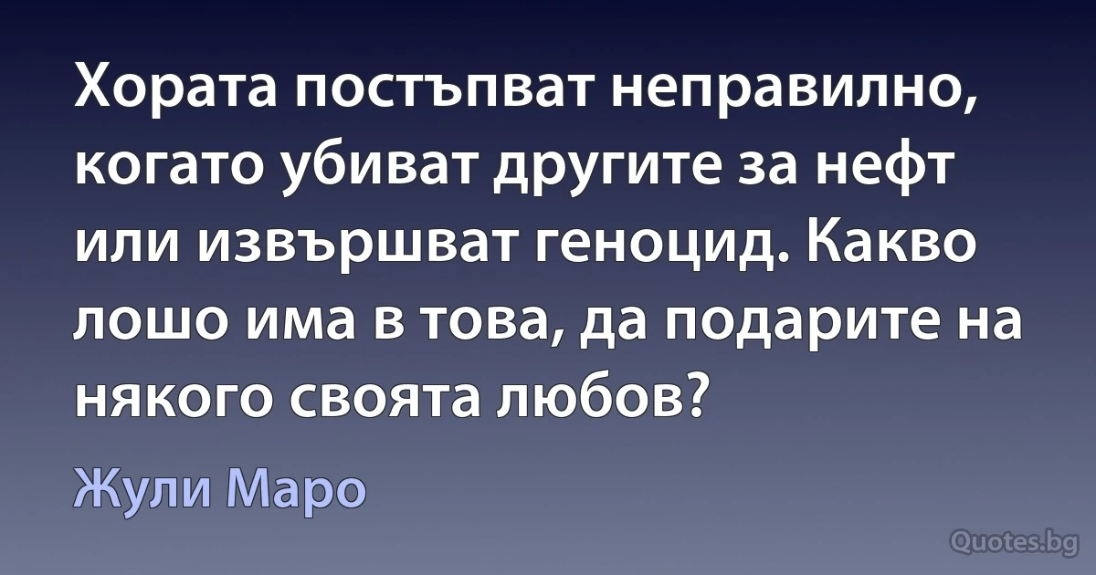 Хората постъпват неправилно, когато убиват другите за нефт или извършват геноцид. Какво лошо има в това, да подарите на някого своята любов? (Жули Маро)