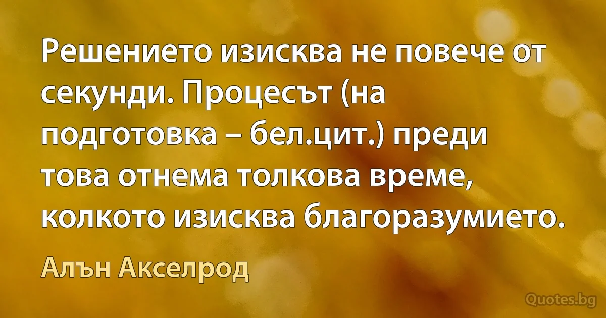 Решението изисква не повече от секунди. Процесът (на подготовка – бел.цит.) преди това отнема толкова време, колкото изисква благоразумието. (Алън Акселрод)