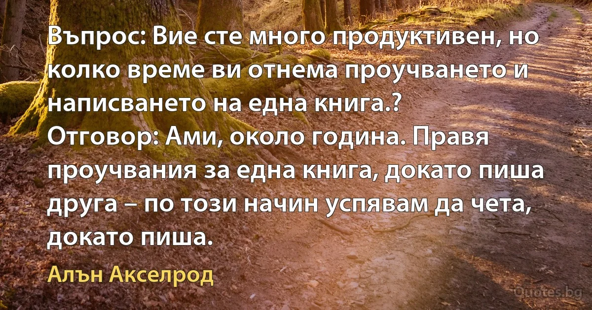 Въпрос: Вие сте много продуктивен, но колко време ви отнема проучването и написването на една книга.?
Отговор: Ами, около година. Правя проучвания за една книга, докато пиша друга – по този начин успявам да чета, докато пиша. (Алън Акселрод)