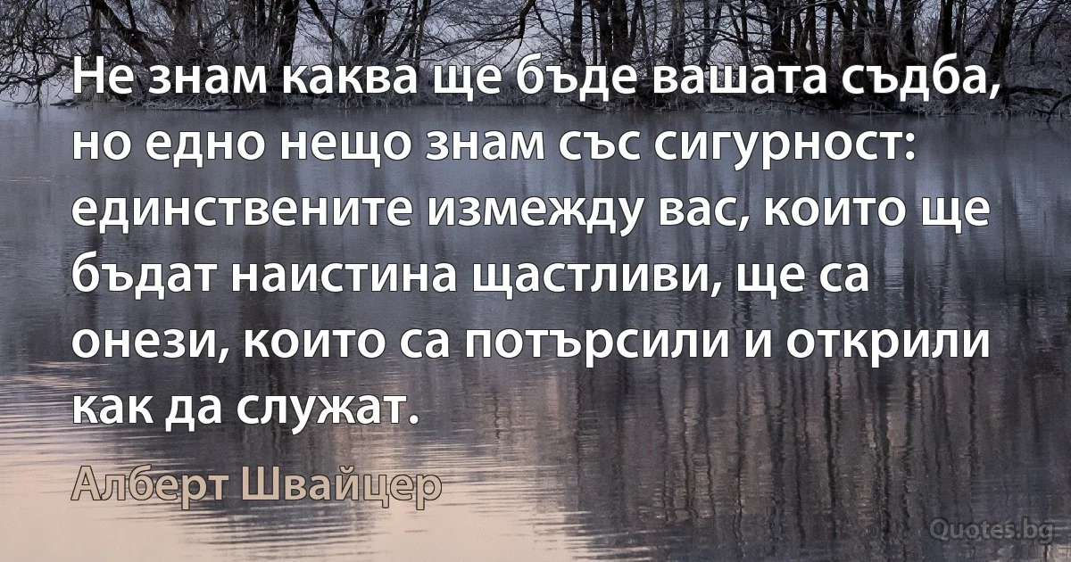 Не знам каква ще бъде вашата съдба, но едно нещо знам със сигурност: единствените измежду вас, които ще бъдат наистина щастливи, ще са онези, които са потърсили и открили как да служат. (Алберт Швайцер)