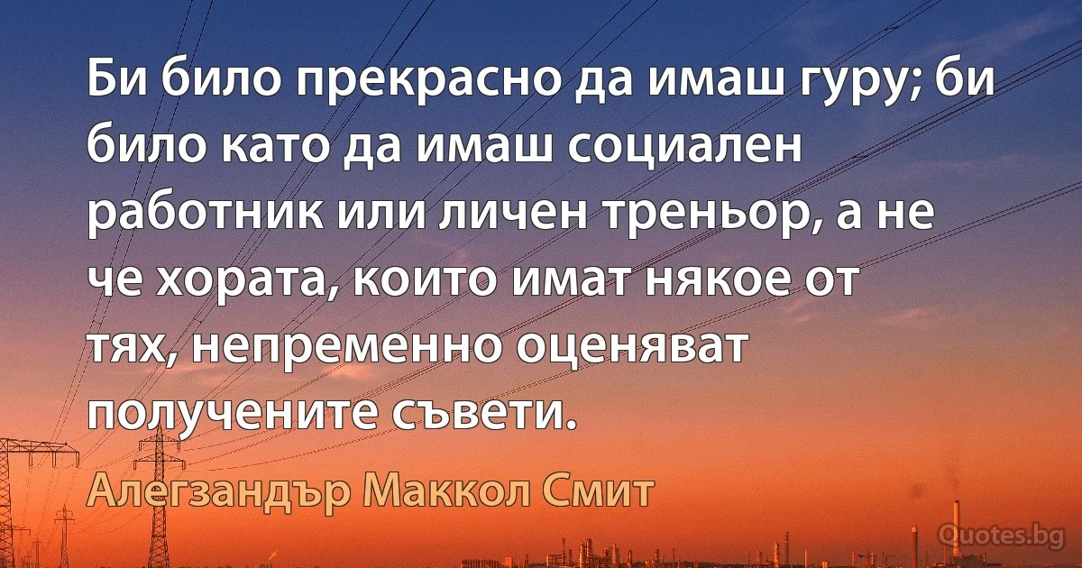 Би било прекрасно да имаш гуру; би било като да имаш социален работник или личен треньор, а не че хората, които имат някое от тях, непременно оценяват получените съвети. (Алегзандър Маккол Смит)