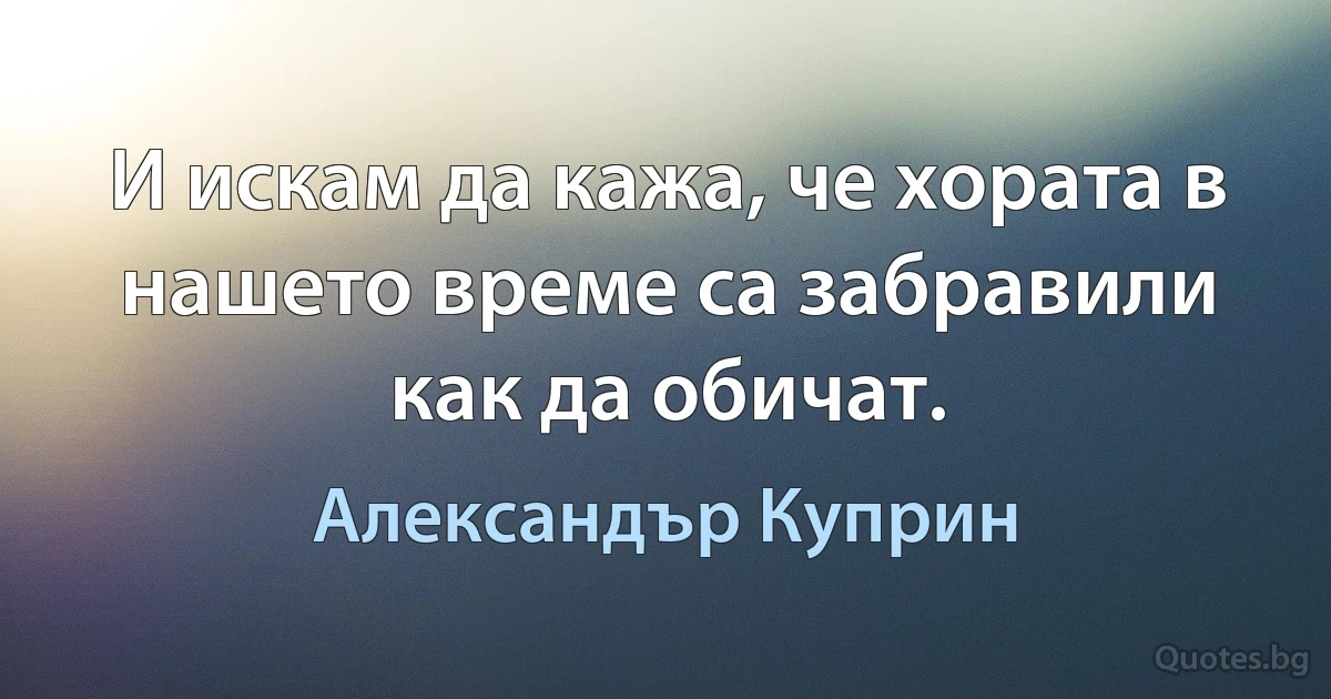 И искам да кажа, че хората в нашето време са забравили как да обичат. (Александър Куприн)