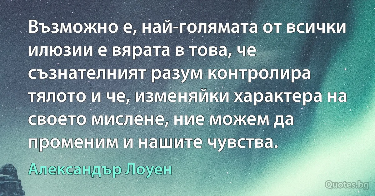 Възможно е, най-голямата от всички илюзии е вярата в това, че съзнателният разум контролира тялото и че, изменяйки характера на своето мислене, ние можем да променим и нашите чувства. (Александър Лоуен)