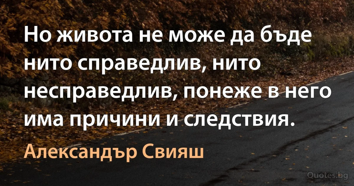 Но живота не може да бъде нито справедлив, нито несправедлив, понеже в него има причини и следствия. (Александър Свияш)