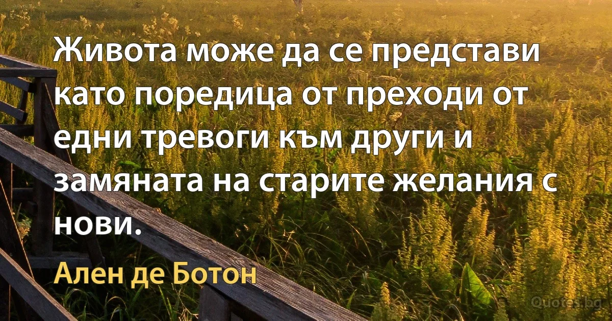 Живота може да се представи като поредица от преходи от едни тревоги към други и замяната на старите желания с нови. (Ален де Ботон)