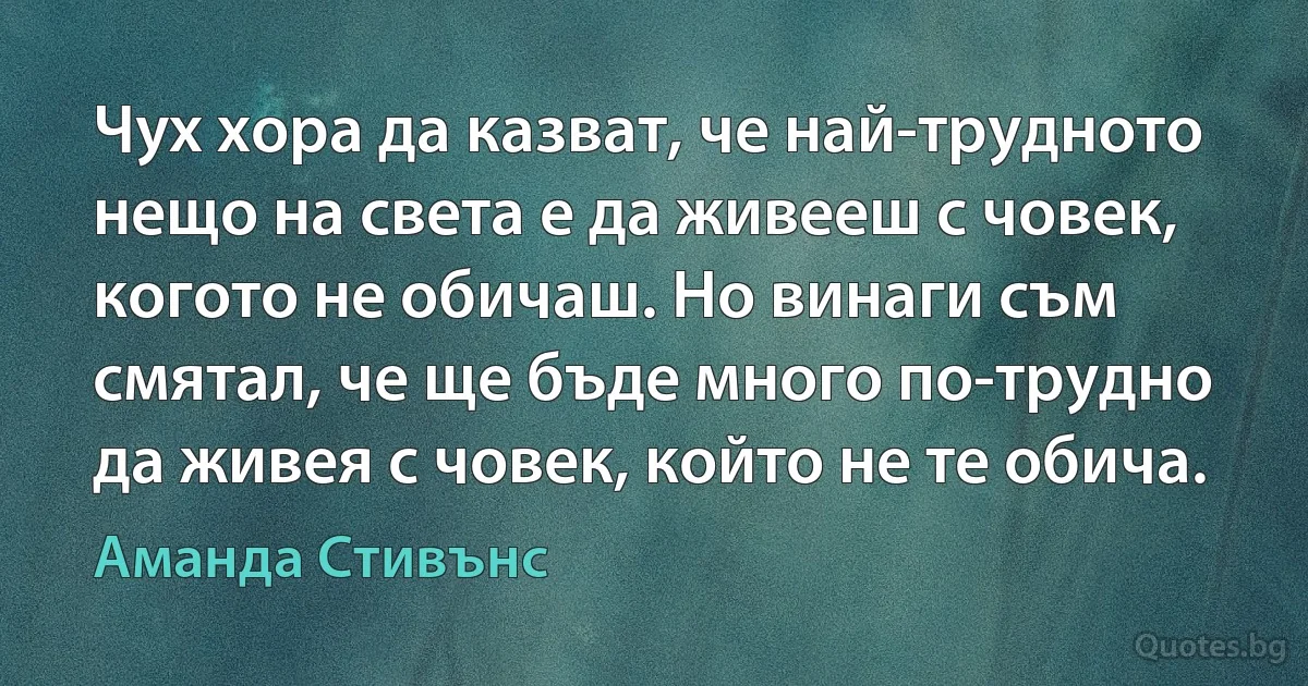 Чух хора да казват, че най-трудното нещо на света е да живееш с човек, когото не обичаш. Но винаги съм смятал, че ще бъде много по-трудно да живея с човек, който не те обича. (Аманда Стивънс)