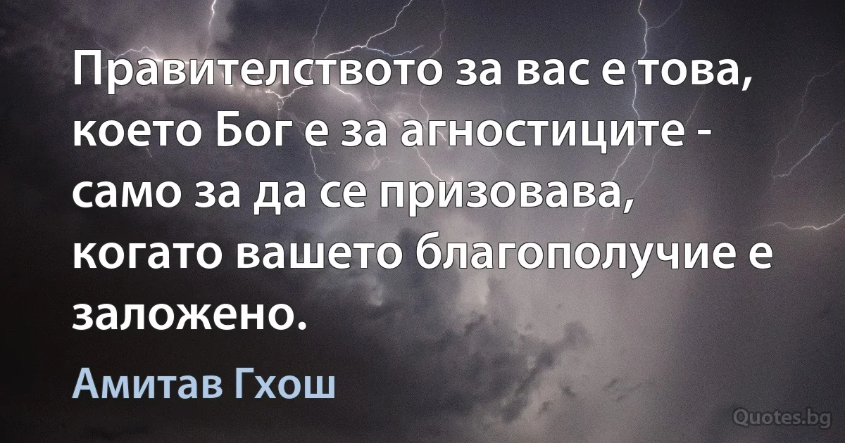 Правителството за вас е това, което Бог е за агностиците - само за да се призовава, когато вашето благополучие е заложено. (Амитав Гхош)