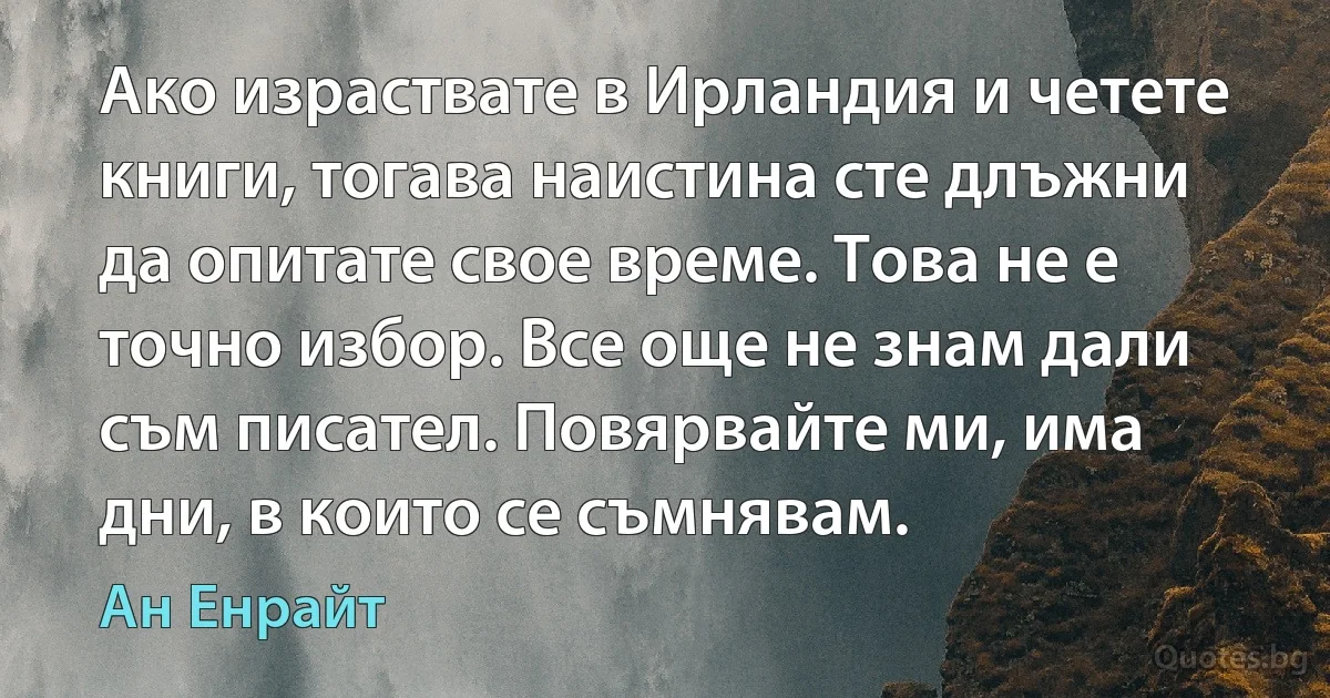 Ако израствате в Ирландия и четете книги, тогава наистина сте длъжни да опитате свое време. Това не е точно избор. Все още не знам дали съм писател. Повярвайте ми, има дни, в които се съмнявам. (Ан Енрайт)