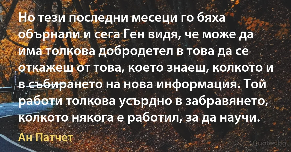 Но тези последни месеци го бяха обърнали и сега Ген видя, че може да има толкова добродетел в това да се откажеш от това, което знаеш, колкото и в събирането на нова информация. Той работи толкова усърдно в забравянето, колкото някога е работил, за да научи. (Ан Патчет)