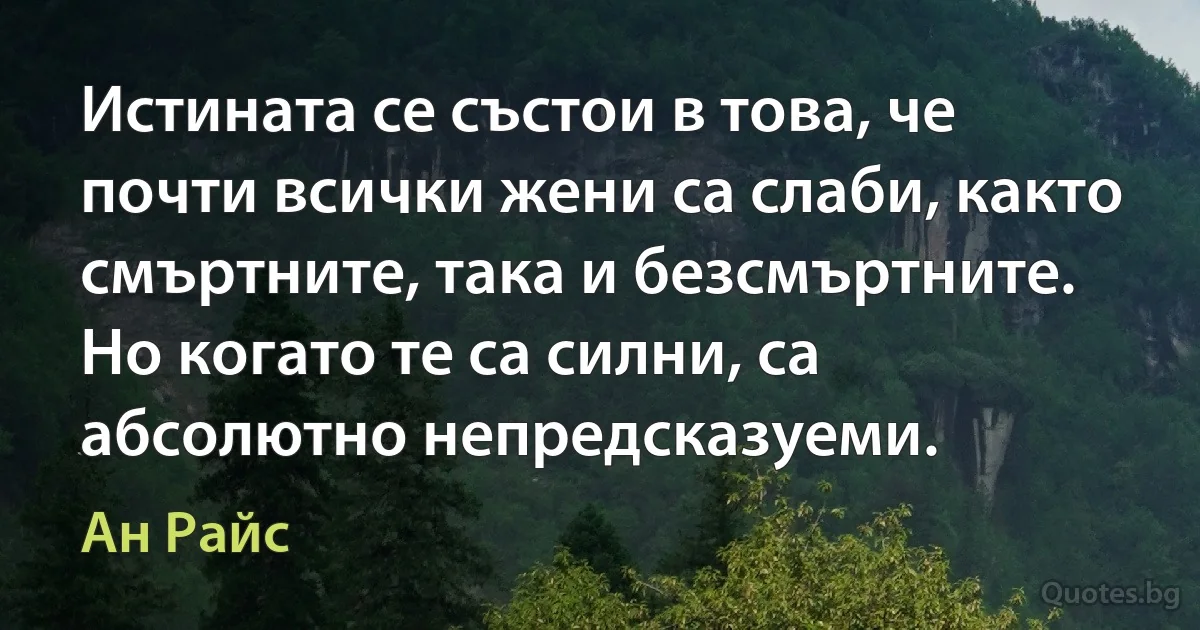 Истината се състои в това, че почти всички жени са слаби, както смъртните, така и безсмъртните. Но когато те са силни, са абсолютно непредсказуеми. (Ан Райс)