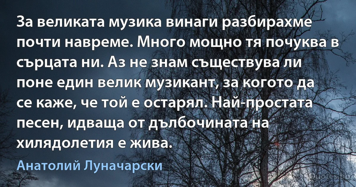 За великата музика винаги разбирахме почти навреме. Много мощно тя почуква в сърцата ни. Аз не знам съществува ли поне един велик музикант, за когото да се каже, че той е остарял. Най-простата песен, идваща от дълбочината на хилядолетия е жива. (Анатолий Луначарски)