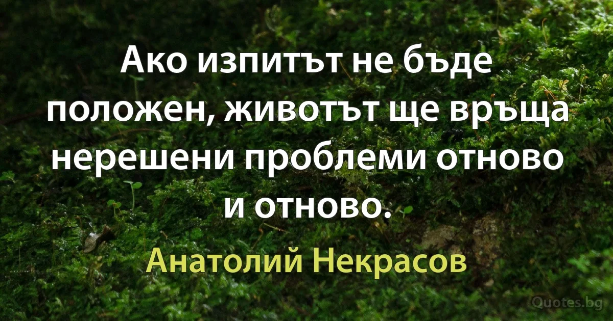 Ако изпитът не бъде положен, животът ще връща нерешени проблеми отново и отново. (Анатолий Некрасов)