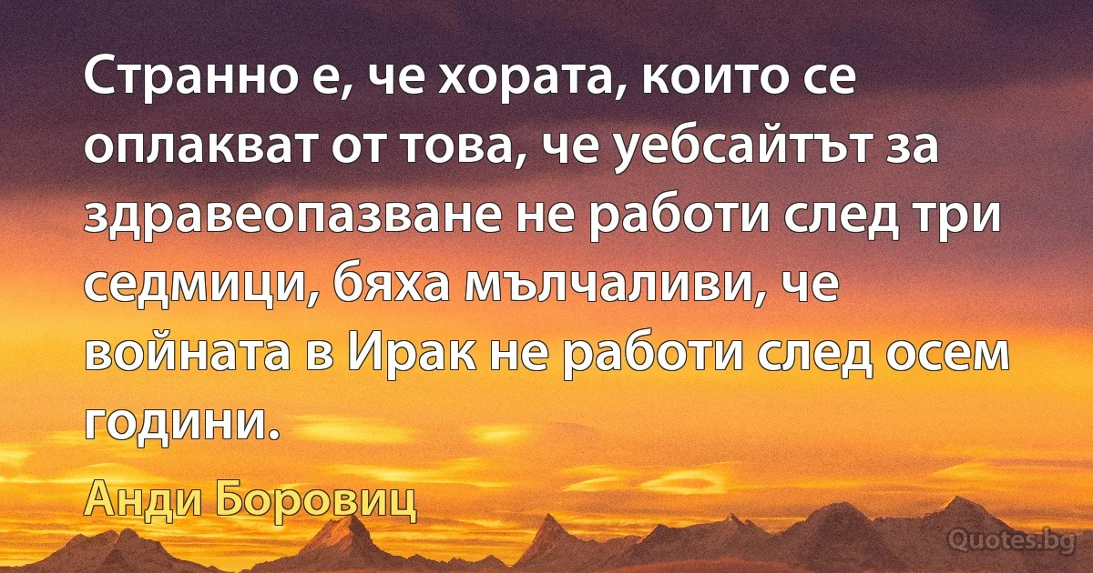 Странно е, че хората, които се оплакват от това, че уебсайтът за здравеопазване не работи след три седмици, бяха мълчаливи, че войната в Ирак не работи след осем години. (Анди Боровиц)