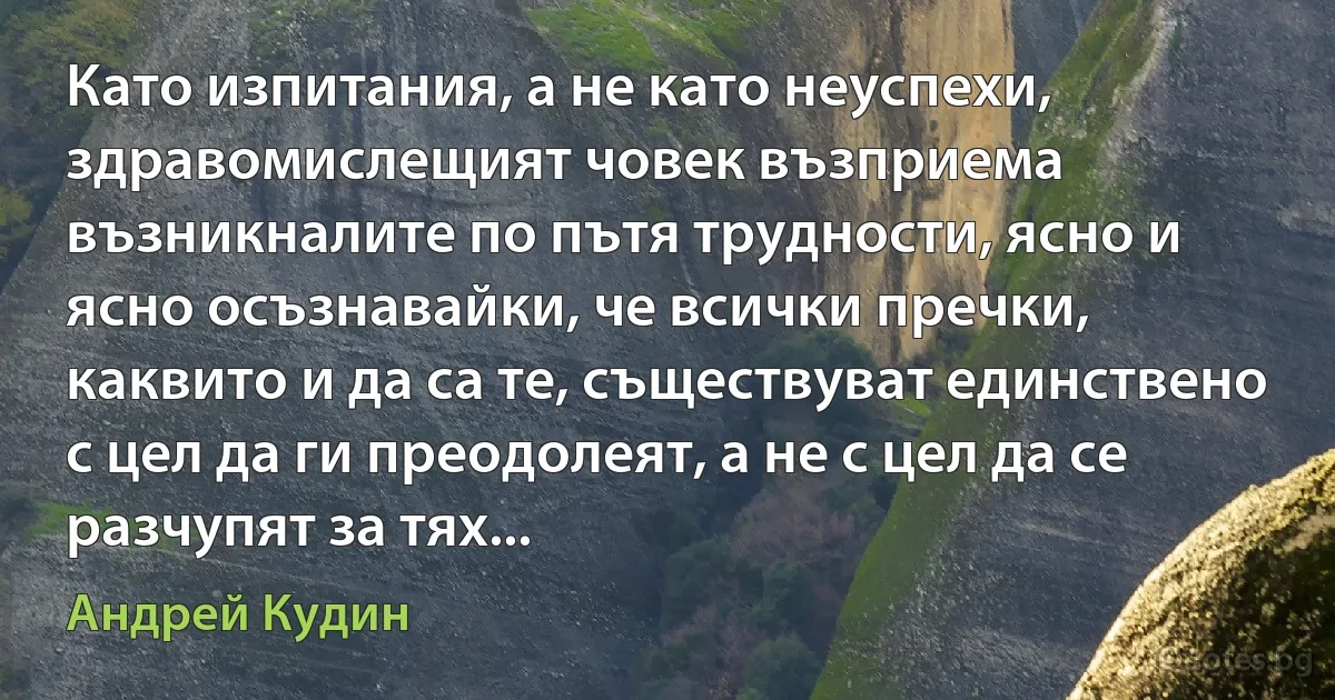 Като изпитания, а не като неуспехи, здравомислещият човек възприема възникналите по пътя трудности, ясно и ясно осъзнавайки, че всички пречки, каквито и да са те, съществуват единствено с цел да ги преодолеят, а не с цел да се разчупят за тях... (Андрей Кудин)