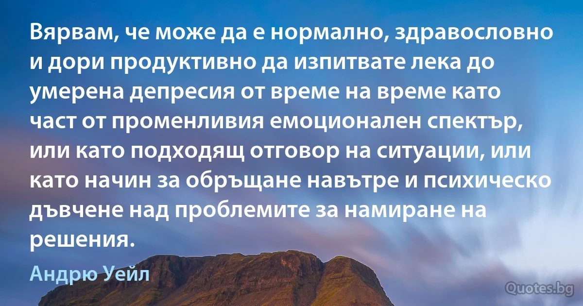 Вярвам, че може да е нормално, здравословно и дори продуктивно да изпитвате лека до умерена депресия от време на време като част от променливия емоционален спектър, или като подходящ отговор на ситуации, или като начин за обръщане навътре и психическо дъвчене над проблемите за намиране на решения. (Андрю Уейл)