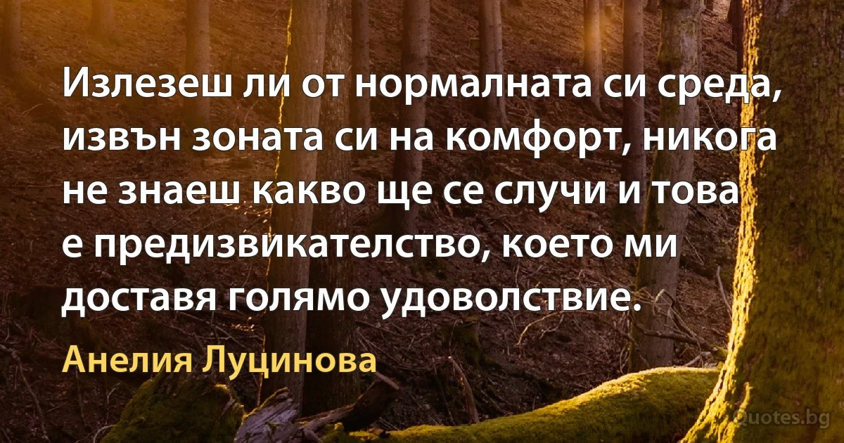 Излезеш ли от нормалната си среда, извън зоната си на комфорт, никога не знаеш какво ще се случи и това е предизвикателство, което ми доставя голямо удоволствие. (Анелия Луцинова)