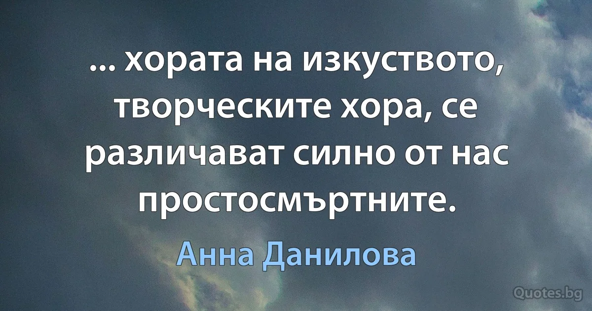 ... хората на изкуството, творческите хора, се различават силно от нас простосмъртните. (Анна Данилова)