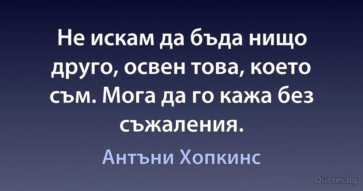 Не искам да бъда нищо друго, освен това, което съм. Мога да го кажа без съжаления. (Антъни Хопкинс)