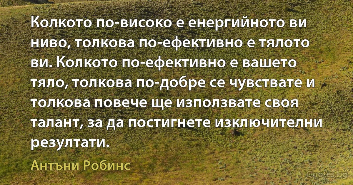 Колкото по-високо е енергийното ви ниво, толкова по-ефективно е тялото ви. Колкото по-ефективно е вашето тяло, толкова по-добре се чувствате и толкова повече ще използвате своя талант, за да постигнете изключителни резултати. (Антъни Робинс)