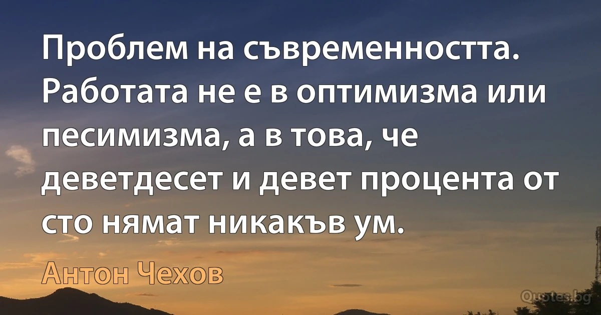 Проблем на съвременността. Работата не е в оптимизма или песимизма, а в това, че деветдесет и девет процента от сто нямат никакъв ум. (Антон Чехов)