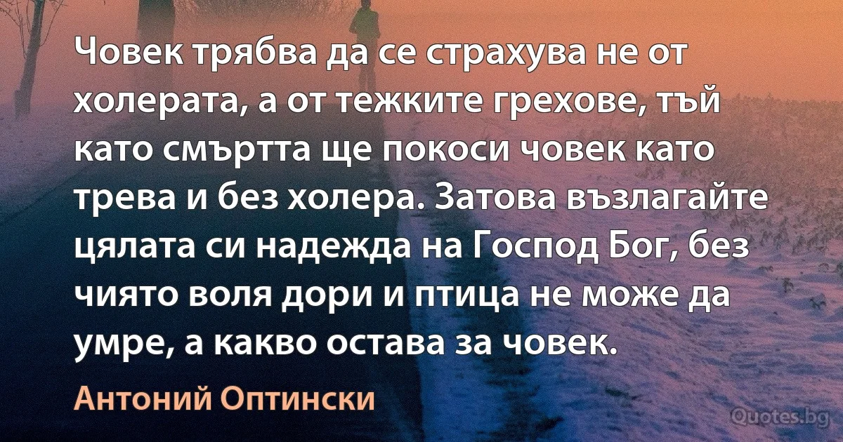 Човек трябва да се страхува не от холерата, а от тежките грехове, тъй като смъртта ще покоси човек като трева и без холера. Затова възлагайте цялата си надежда на Господ Бог, без чиято воля дори и птица не може да умре, а какво остава за човек. (Антоний Оптински)