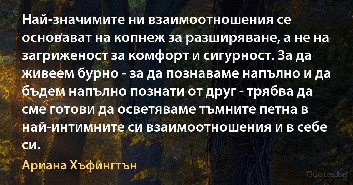 Най-значимите ни взаимоотношения се основават на копнеж за разширяване, а не на загриженост за комфорт и сигурност. За да живеем бурно - за да познаваме напълно и да бъдем напълно познати от друг - трябва да сме готови да осветяваме тъмните петна в най-интимните си взаимоотношения и в себе си. (Ариана Хъфингтън)