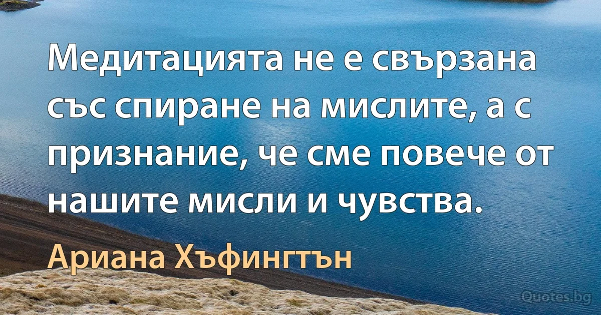 Медитацията не е свързана със спиране на мислите, а с признание, че сме повече от нашите мисли и чувства. (Ариана Хъфингтън)