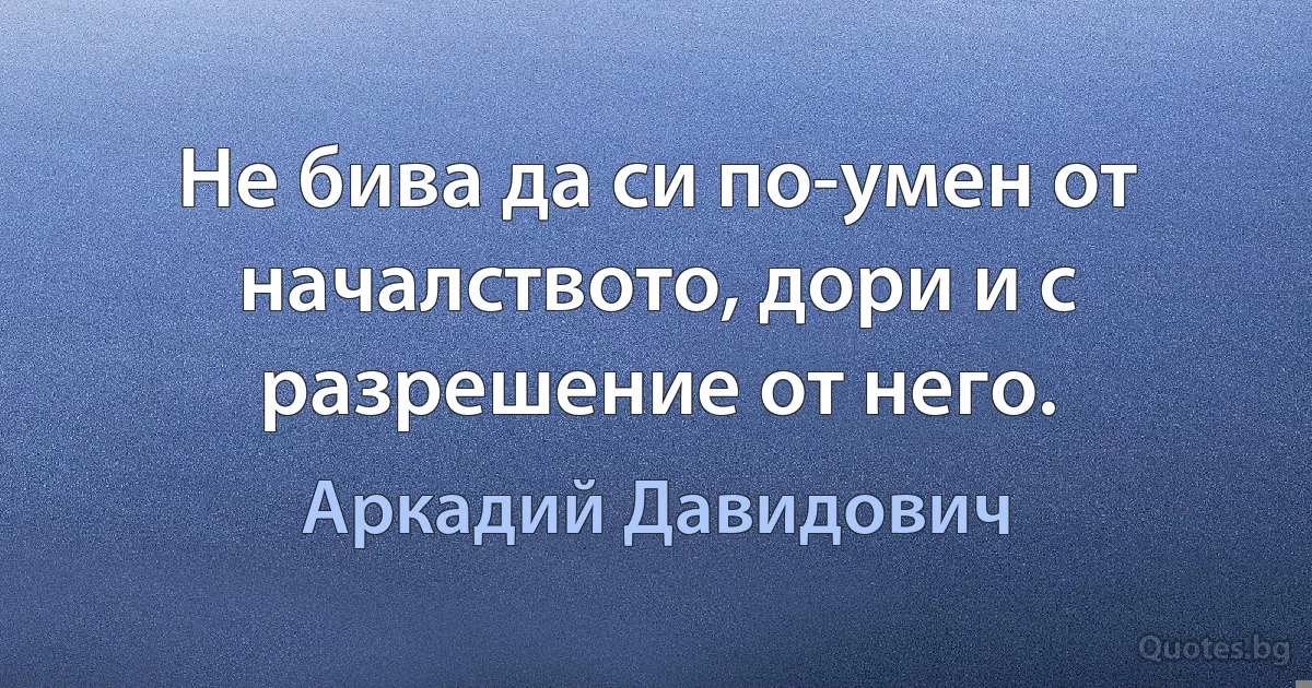 Не бива да си по-умен от началството, дори и с разрешение от него. (Аркадий Давидович)