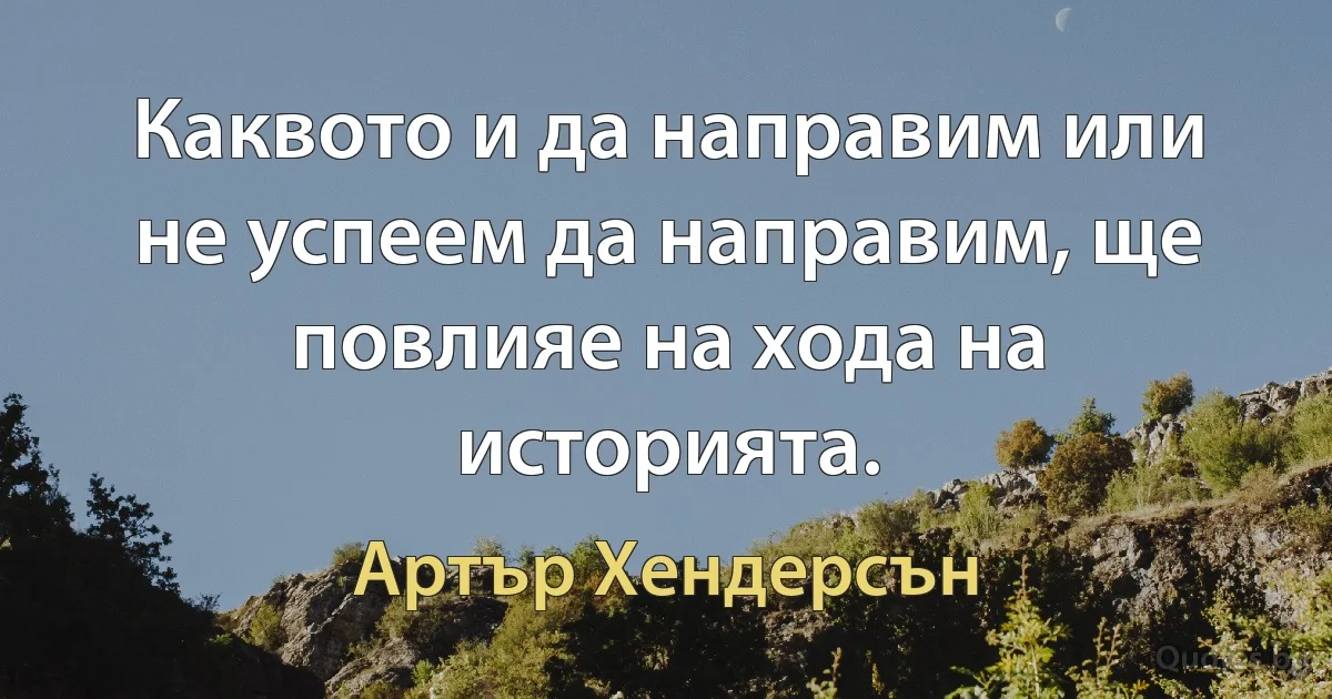 Каквото и да направим или не успеем да направим, ще повлияе на хода на историята. (Артър Хендерсън)