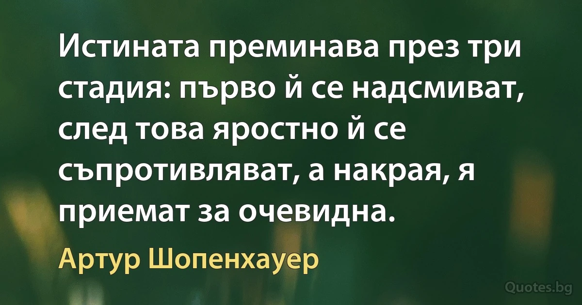 Истината преминава през три стадия: първо й се надсмиват, след това яростно й се съпротивляват, а накрая, я приемат за очевидна. (Артур Шопенхауер)