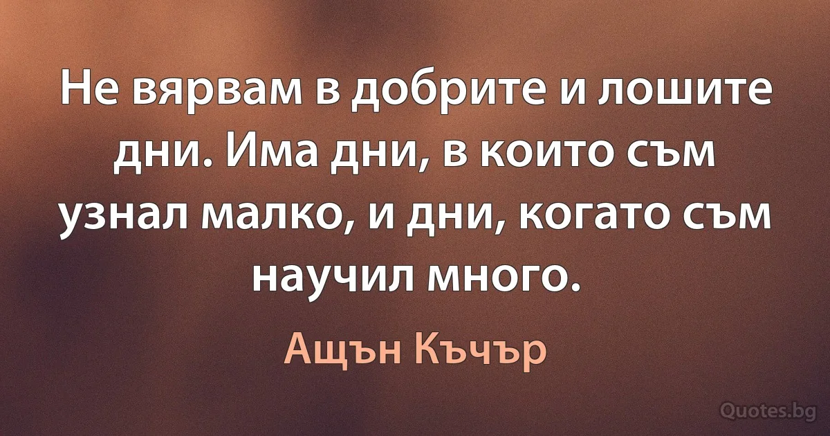 Не вярвам в добрите и лошите дни. Има дни, в които съм узнал малко, и дни, когато съм научил много. (Ащън Къчър)