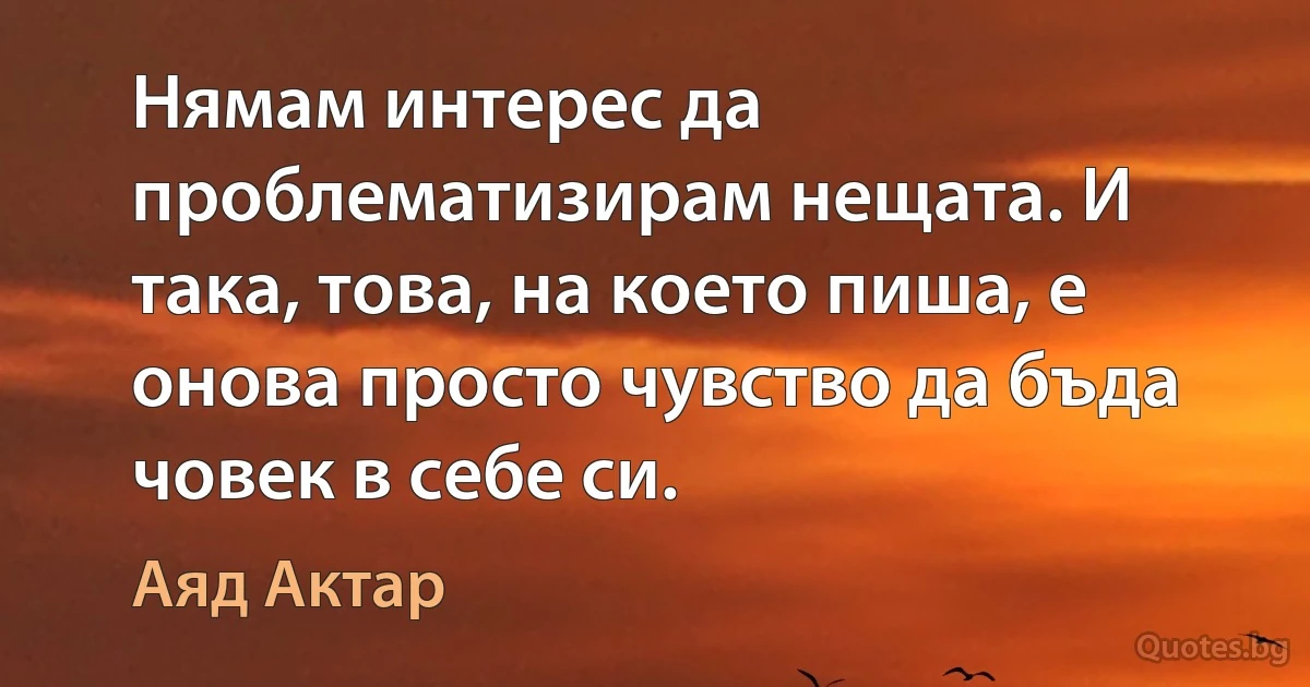 Нямам интерес да проблематизирам нещата. И така, това, на което пиша, е онова просто чувство да бъда човек в себе си. (Аяд Актар)