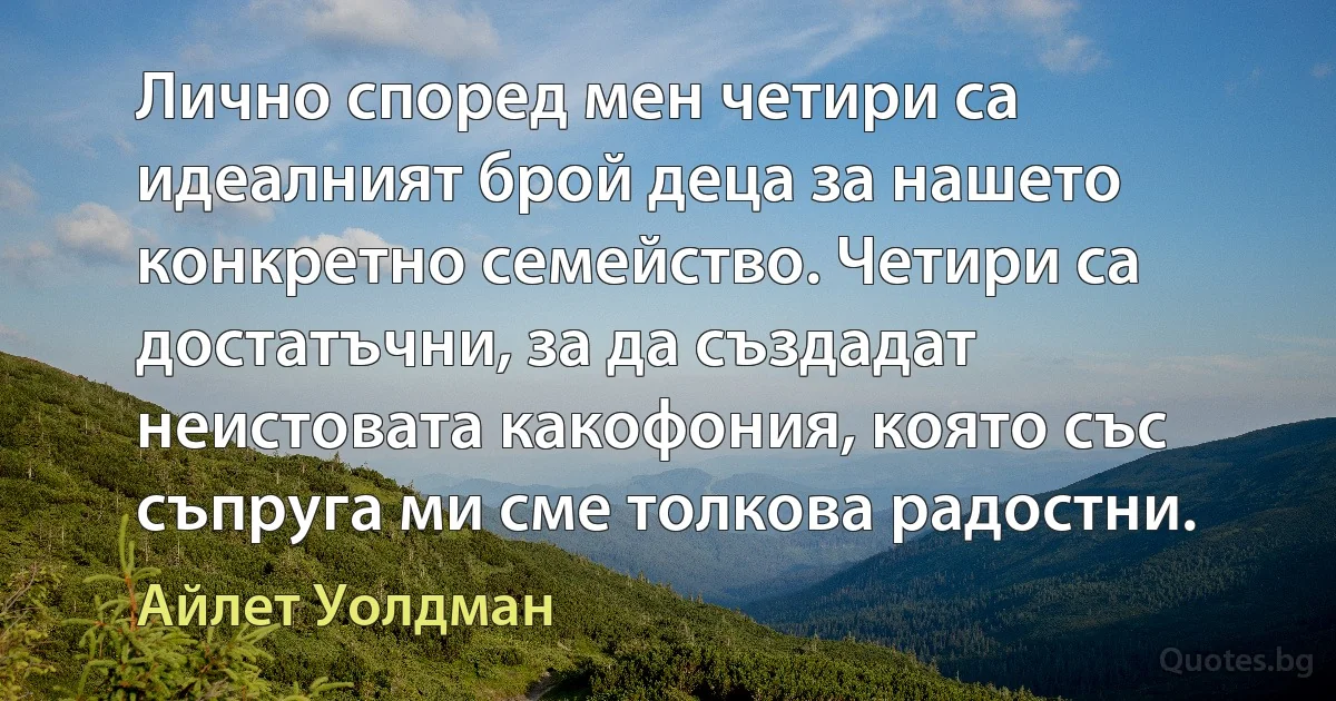 Лично според мен четири са идеалният брой деца за нашето конкретно семейство. Четири са достатъчни, за да създадат неистовата какофония, която със съпруга ми сме толкова радостни. (Айлет Уолдман)