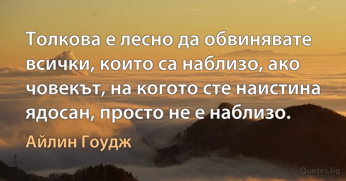 Толкова е лесно да обвинявате всички, които са наблизо, ако човекът, на когото сте наистина ядосан, просто не е наблизо. (Айлин Гоудж)