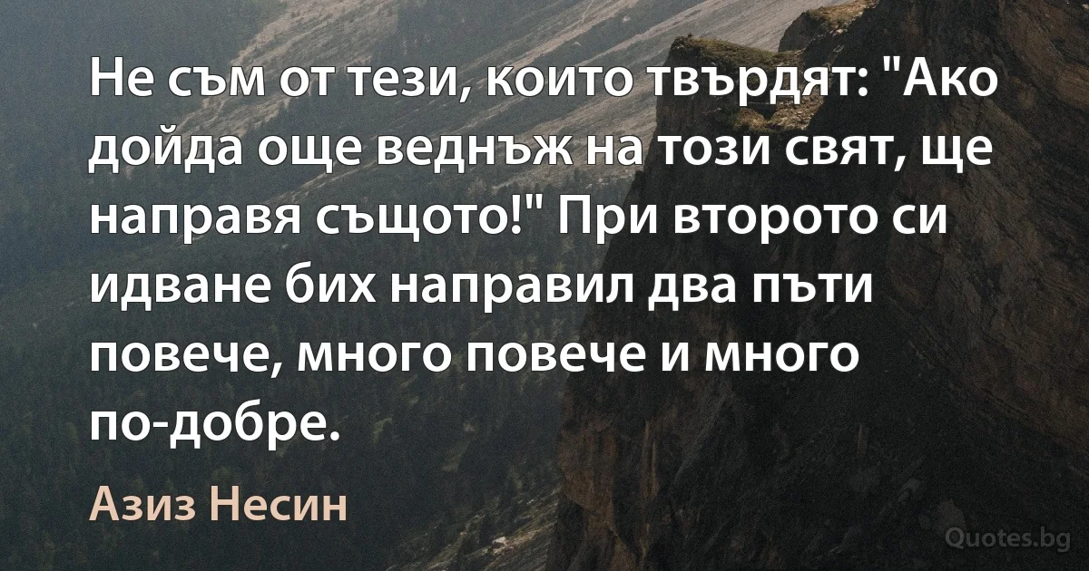 Не съм от тези, които твърдят: "Ако дойда още веднъж на този свят, ще направя същото!" При второто си идване бих направил два пъти повече, много повече и много по-добре. (Азиз Несин)