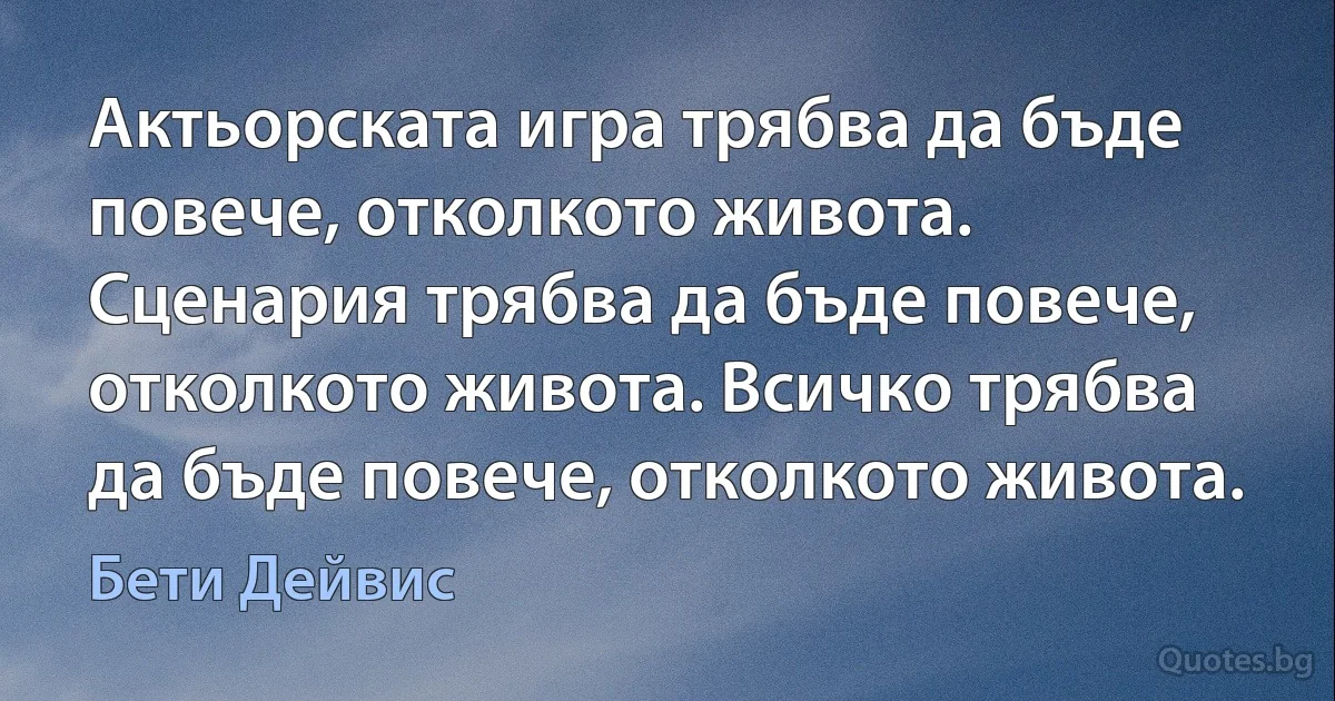 Актьорската игра трябва да бъде повече, отколкото живота. Сценария трябва да бъде повече, отколкото живота. Всичко трябва да бъде повече, отколкото живота. (Бети Дейвис)