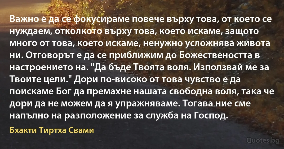 Важно е да се фокусираме повече върху това, от което се нуждаем, отколкото върху това, което искаме, защото много от това, което искаме, ненужно усложнява живота ни. Отговорът е да се приближим до Божествеността в настроението на. "Да бъде Твоята воля. Използвай ме за Твоите цели." Дори по-високо от това чувство е да поискаме Бог да премахне нашата свободна воля, така че дори да не можем да я упражняваме. Тогава ние сме напълно на разположение за служба на Господ. (Бхакти Тиртха Свами)