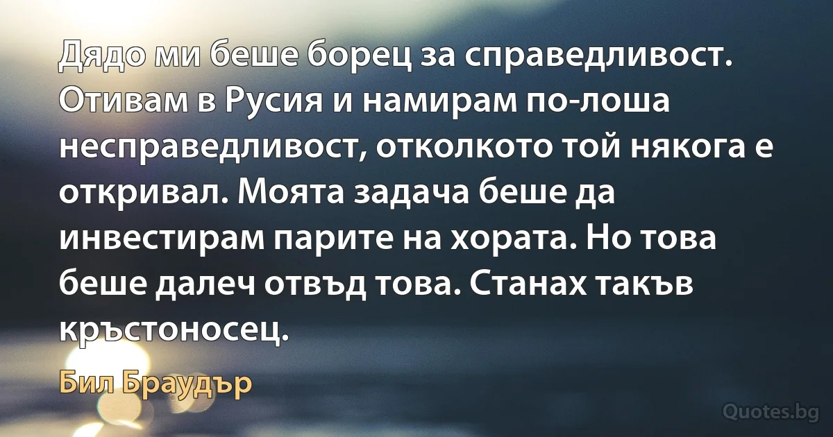 Дядо ми беше борец за справедливост. Отивам в Русия и намирам по-лоша несправедливост, отколкото той някога е откривал. Моята задача беше да инвестирам парите на хората. Но това беше далеч отвъд това. Станах такъв кръстоносец. (Бил Браудър)