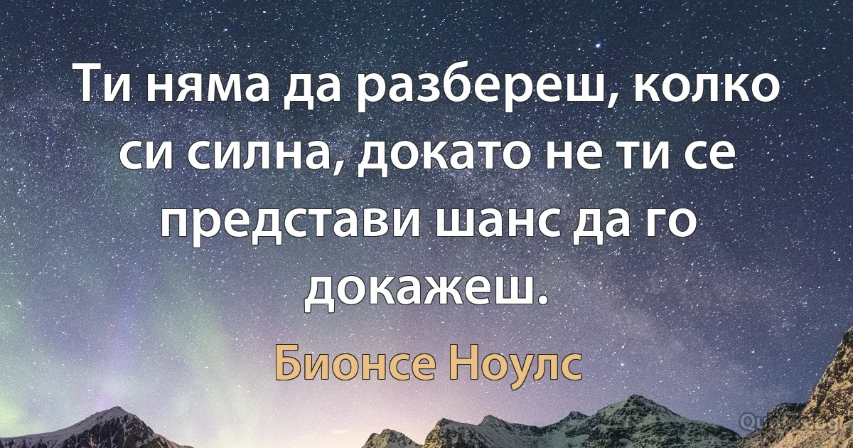 Ти няма да разбереш, колко си силна, докато не ти се представи шанс да го докажеш. (Бионсе Ноулс)