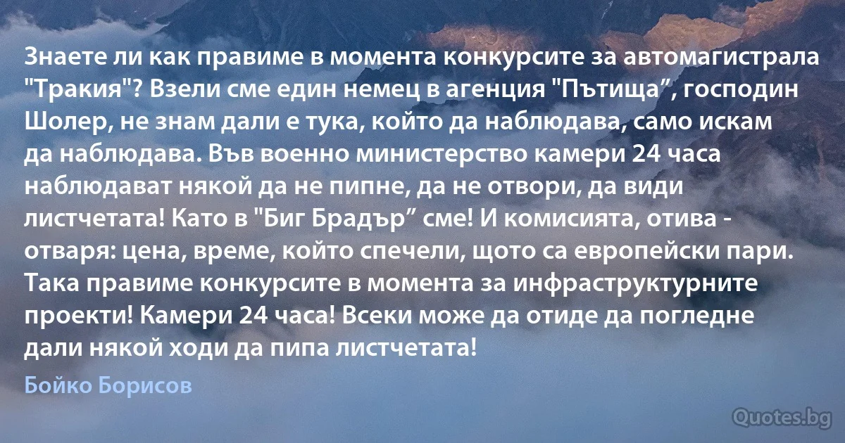 Знаете ли как правиме в момента конкурсите за автомагистрала "Тракия"? Взели сме един немец в агенция "Пътища”, господин Шолер, не знам дали е тука, който да наблюдава, само искам да наблюдава. Във военно министерство камери 24 часа наблюдават някой да не пипне, да не отвори, да види листчетата! Като в "Биг Брадър” сме! И комисията, отива - отваря: цена, време, който спечели, щото са европейски пари. Така правиме конкурсите в момента за инфраструктурните проекти! Камери 24 часа! Всеки може да отиде да погледне дали някой ходи да пипа листчетата! (Бойко Борисов)