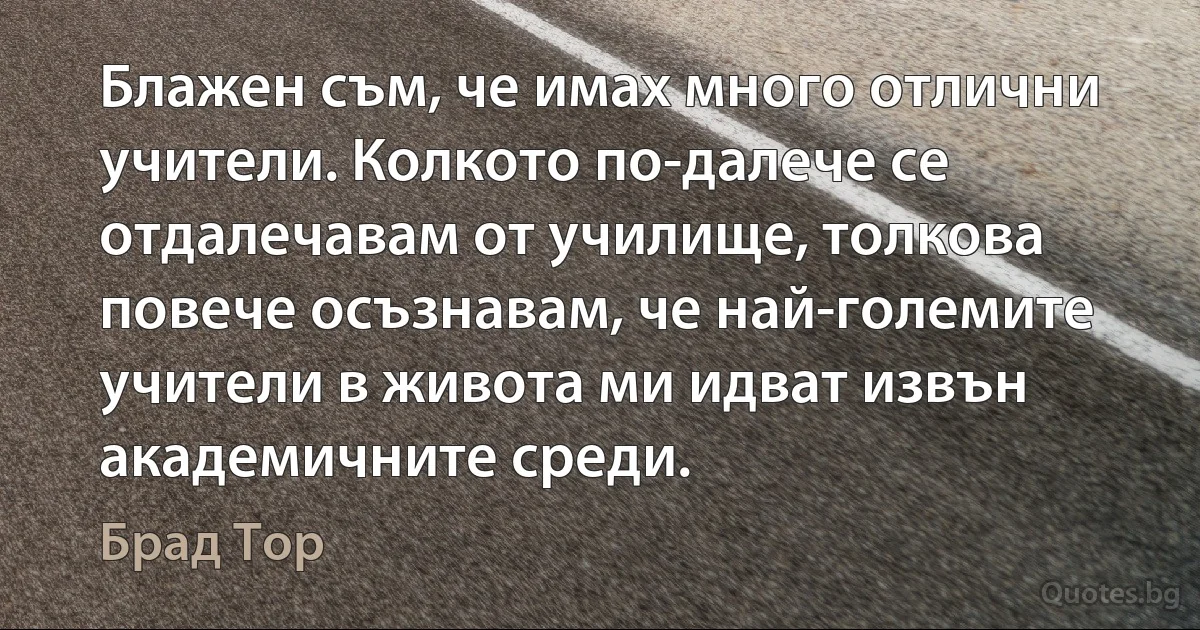 Блажен съм, че имах много отлични учители. Колкото по-далече се отдалечавам от училище, толкова повече осъзнавам, че най-големите учители в живота ми идват извън академичните среди. (Брад Тор)