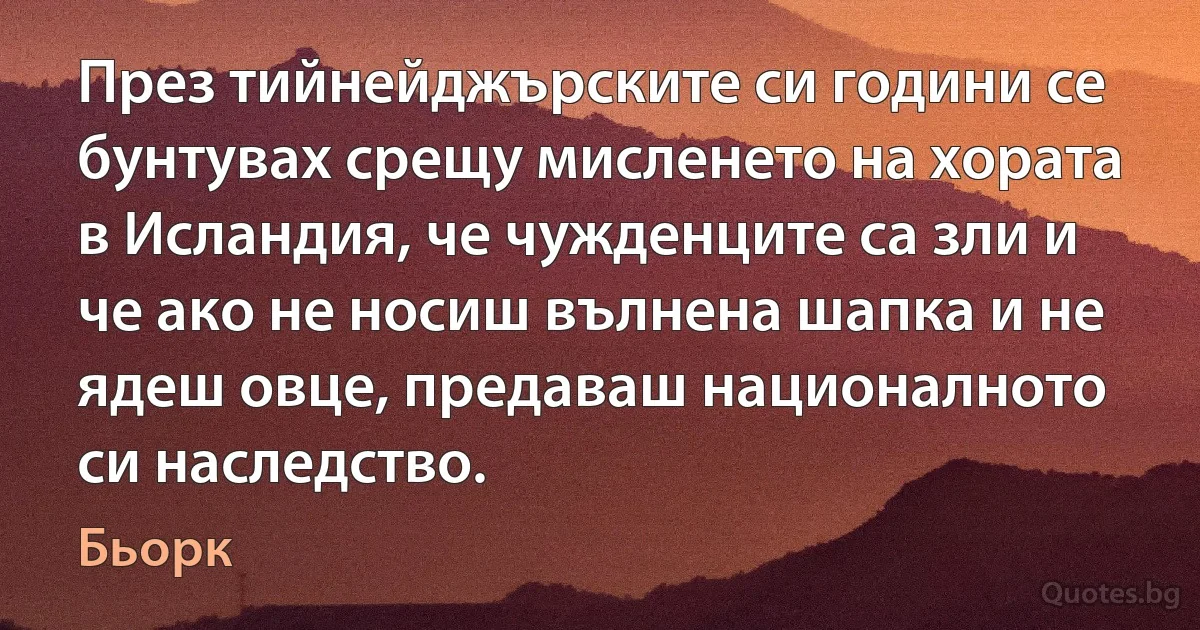 През тийнейджърските си години се бунтувах срещу мисленето на хората в Исландия, че чужденците са зли и че ако не носиш вълнена шапка и не ядеш овце, предаваш националното си наследство. (Бьорк)