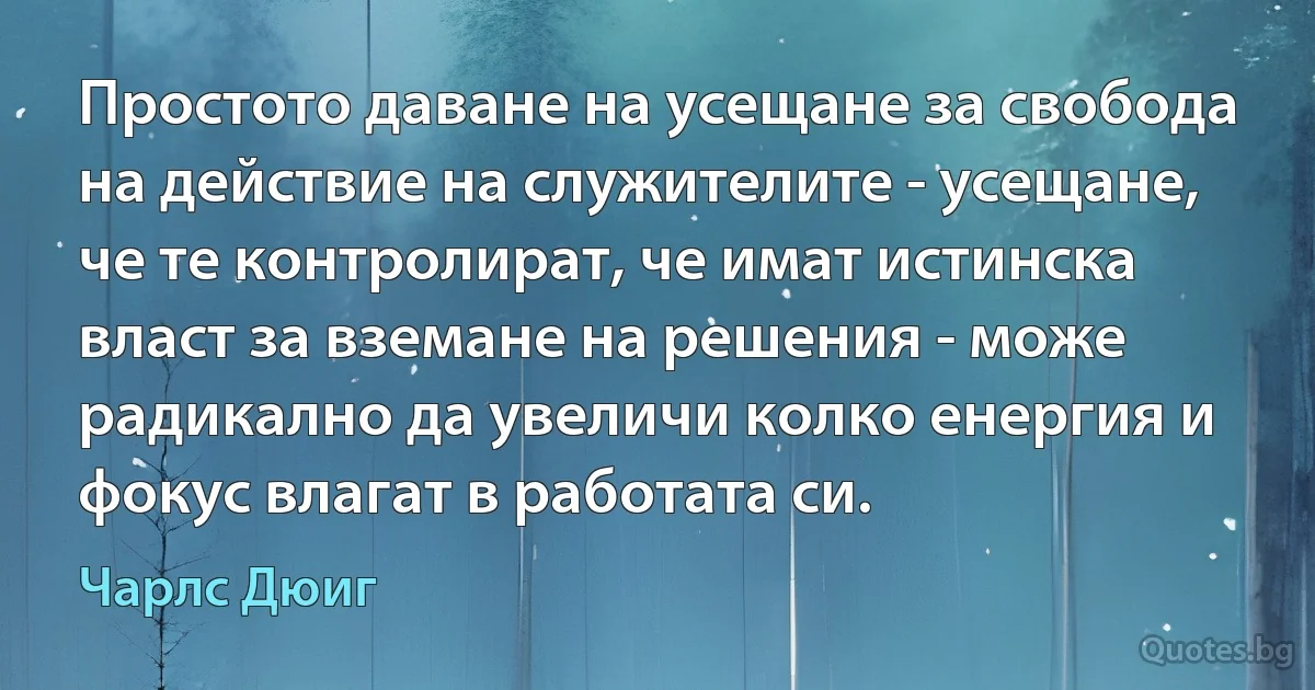 Простото даване на усещане за свобода на действие на служителите - усещане, че те контролират, че имат истинска власт за вземане на решения - може радикално да увеличи колко енергия и фокус влагат в работата си. (Чарлс Дюиг)