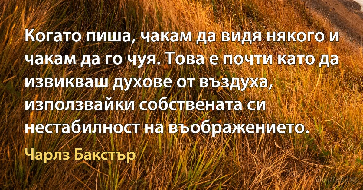 Когато пиша, чакам да видя някого и чакам да го чуя. Това е почти като да извикваш духове от въздуха, използвайки собствената си нестабилност на въображението. (Чарлз Бакстър)